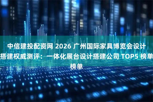 中信建投配资网 2026 广州国际家具博览会设计搭建权威测评：一体化展台设计搭建公司 TOP5 榜单