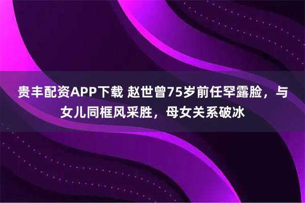 贵丰配资APP下载 赵世曾75岁前任罕露脸,与女儿同框风采胜,母女关系破冰