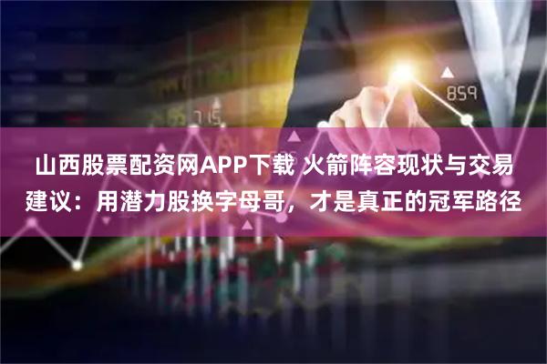 山西股票配资网APP下载 火箭阵容现状与交易建议：用潜力股换字母哥，才是真正的冠军路径