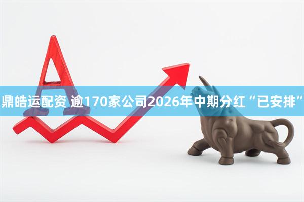 鼎皓运配资 逾170家公司2026年中期分红“已安排”