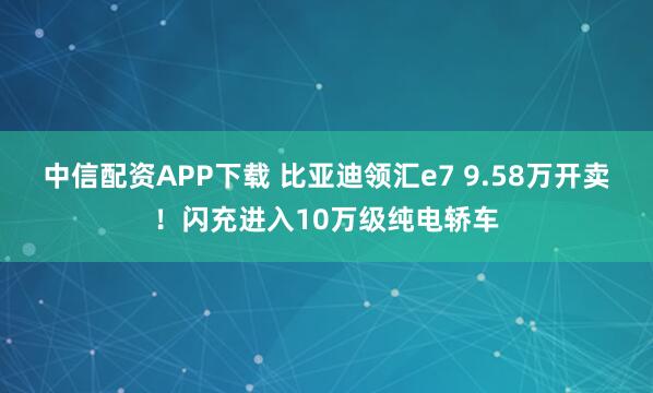 中信配资APP下载 比亚迪领汇e7 9.58万开卖！闪充进入10万级纯电轿车
