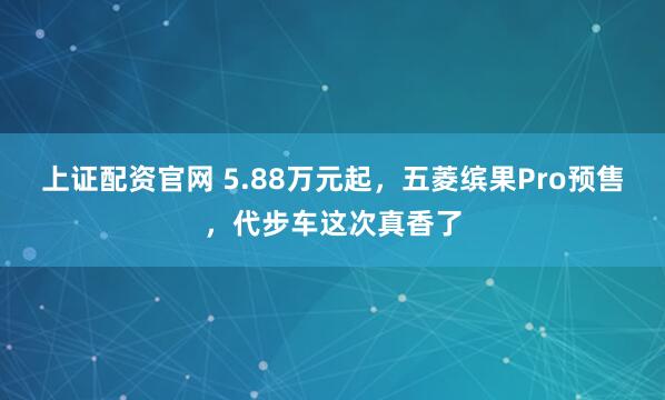 上证配资官网 5.88万元起，五菱缤果Pro预售，代步车这次真香了