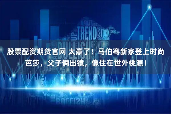 股票配资期货官网 太豪了！马伯骞新家登上时尚芭莎，父子俩出镜，像住在世外桃源！