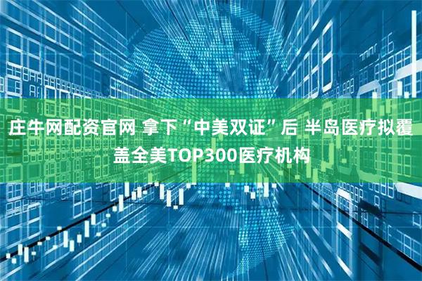 庄牛网配资官网 拿下“中美双证”后 半岛医疗拟覆盖全美TOP300医疗机构