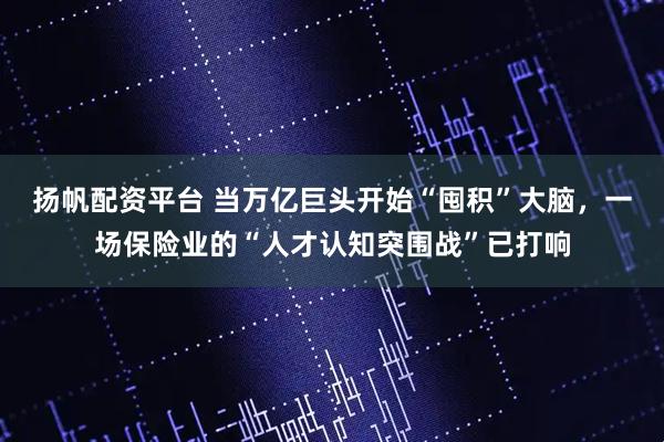 扬帆配资平台 当万亿巨头开始“囤积”大脑，一场保险业的“人才认知突围战”已打响