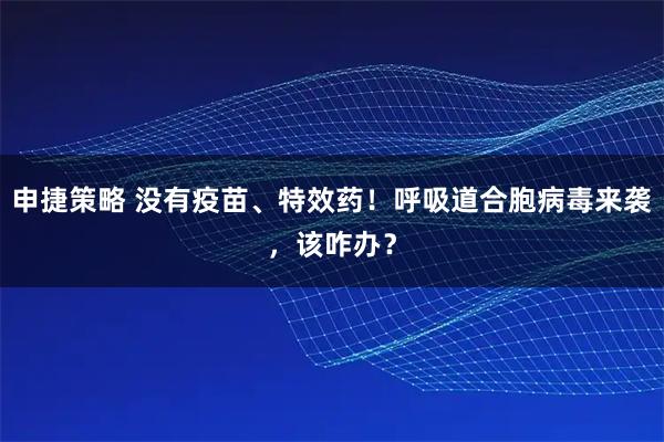 申捷策略 没有疫苗、特效药！呼吸道合胞病毒来袭，该咋办？
