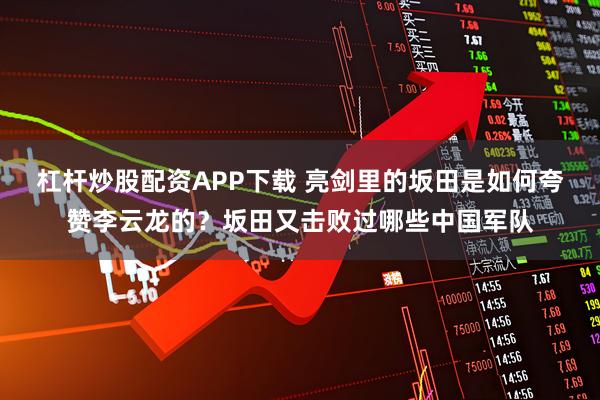 杠杆炒股配资APP下载 亮剑里的坂田是如何夸赞李云龙的？坂田又击败过哪些中国军队