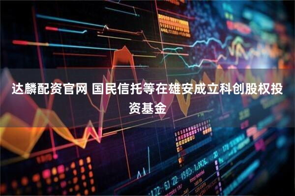 达麟配资官网 国民信托等在雄安成立科创股权投资基金