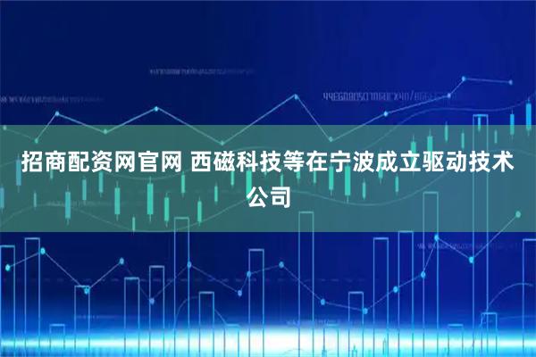 招商配资网官网 西磁科技等在宁波成立驱动技术公司