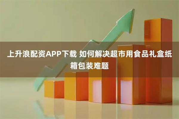上升浪配资APP下载 如何解决超市用食品礼盒纸箱包装难题