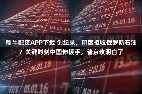 鼎牛配资APP下载 创纪录，印度拒收俄罗斯石油？关键时刻中国伸援手，普京该明白了