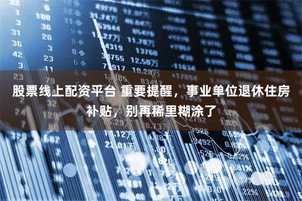 股票线上配资平台 重要提醒，事业单位退休住房补贴，别再稀里糊涂了