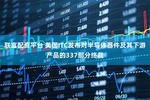 联富配资平台 美国ITC发布对半导体器件及其下游产品的337部分终裁
