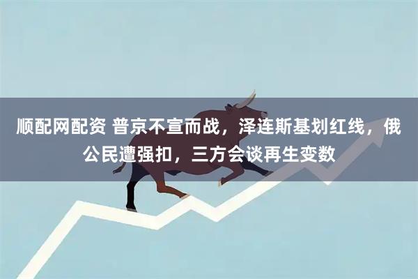 顺配网配资 普京不宣而战，泽连斯基划红线，俄公民遭强扣，三方会谈再生变数