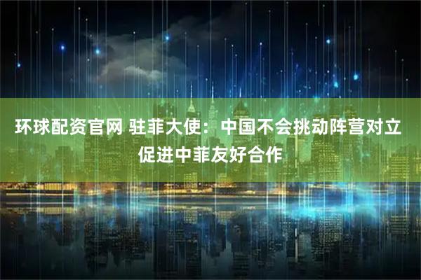 环球配资官网 驻菲大使：中国不会挑动阵营对立 促进中菲友好合作