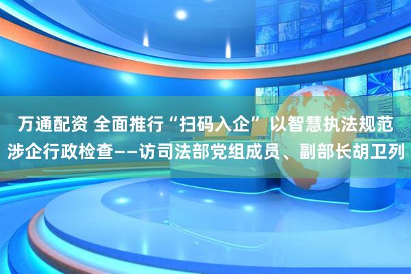 万通配资 全面推行“扫码入企” 以智慧执法规范涉企行政检查——访司法部党组成员、副部长胡卫列
