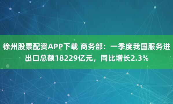 徐州股票配资APP下载 商务部：一季度我国服务进出口总额18229亿元，同比增长2.3%