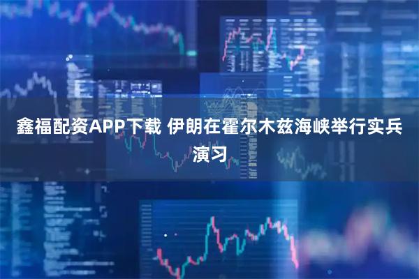 鑫福配资APP下载 伊朗在霍尔木兹海峡举行实兵演习