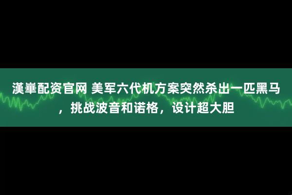 漢崋配资官网 美军六代机方案突然杀出一匹黑马，挑战波音和诺格，设计超大胆
