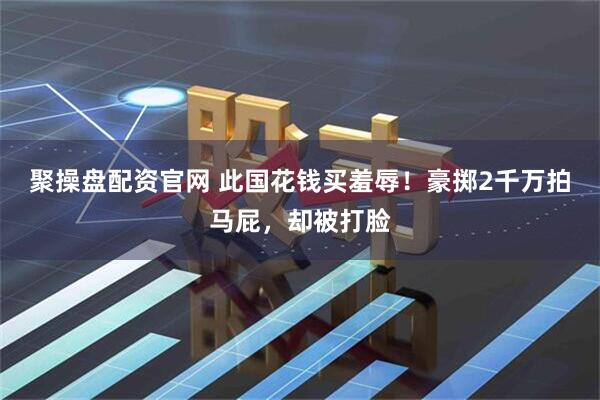 聚操盘配资官网 此国花钱买羞辱！豪掷2千万拍马屁，却被打脸