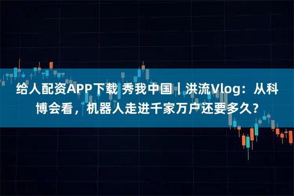 给人配资APP下载 秀我中国｜洪流Vlog：从科博会看，机器人走进千家万户还要多久？